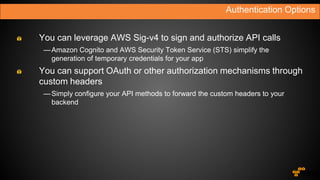 You can leverage AWS Sig-v4 to sign and authorize API calls
—Amazon Cognito and AWS Security Token Service (STS) simplify the
generation of temporary credentials for your app
You can support OAuth or other authorization mechanisms through
custom headers
—Simply configure your API methods to forward the custom headers to your
backend
Authentication Options
 