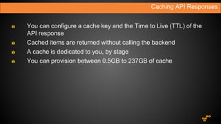 You can configure a cache key and the Time to Live (TTL) of the
API response
Cached items are returned without calling the backend
A cache is dedicated to you, by stage
You can provision between 0.5GB to 237GB of cache
Caching API Responses
 