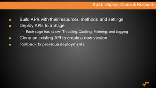 Build, Deploy, Clone & Rollback
Build APIs with their resources, methods, and settings
Deploy APIs to a Stage
—Each stage has its own Throttling, Caching, Metering, and Logging
Clone an existing API to create a new version
Rollback to previous deployments
 