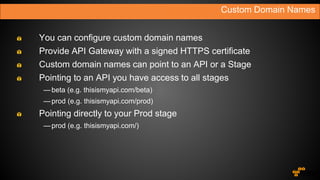 You can configure custom domain names
Provide API Gateway with a signed HTTPS certificate
Custom domain names can point to an API or a Stage
Pointing to an API you have access to all stages
—beta (e.g. thisismyapi.com/beta)
—prod (e.g. thisismyapi.com/prod)
Pointing directly to your Prod stage
—prod (e.g. thisismyapi.com/)
Custom Domain Names
 