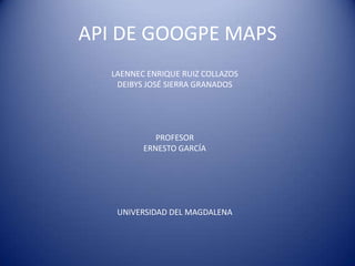 API DE GOOGPE MAPS LAENNEC ENRIQUE RUIZ COLLAZOS DEIBYS JOSÉ SIERRA GRANADOS PROFESOR  ERNESTO GARCÍA UNIVERSIDAD DEL MAGDALENA 