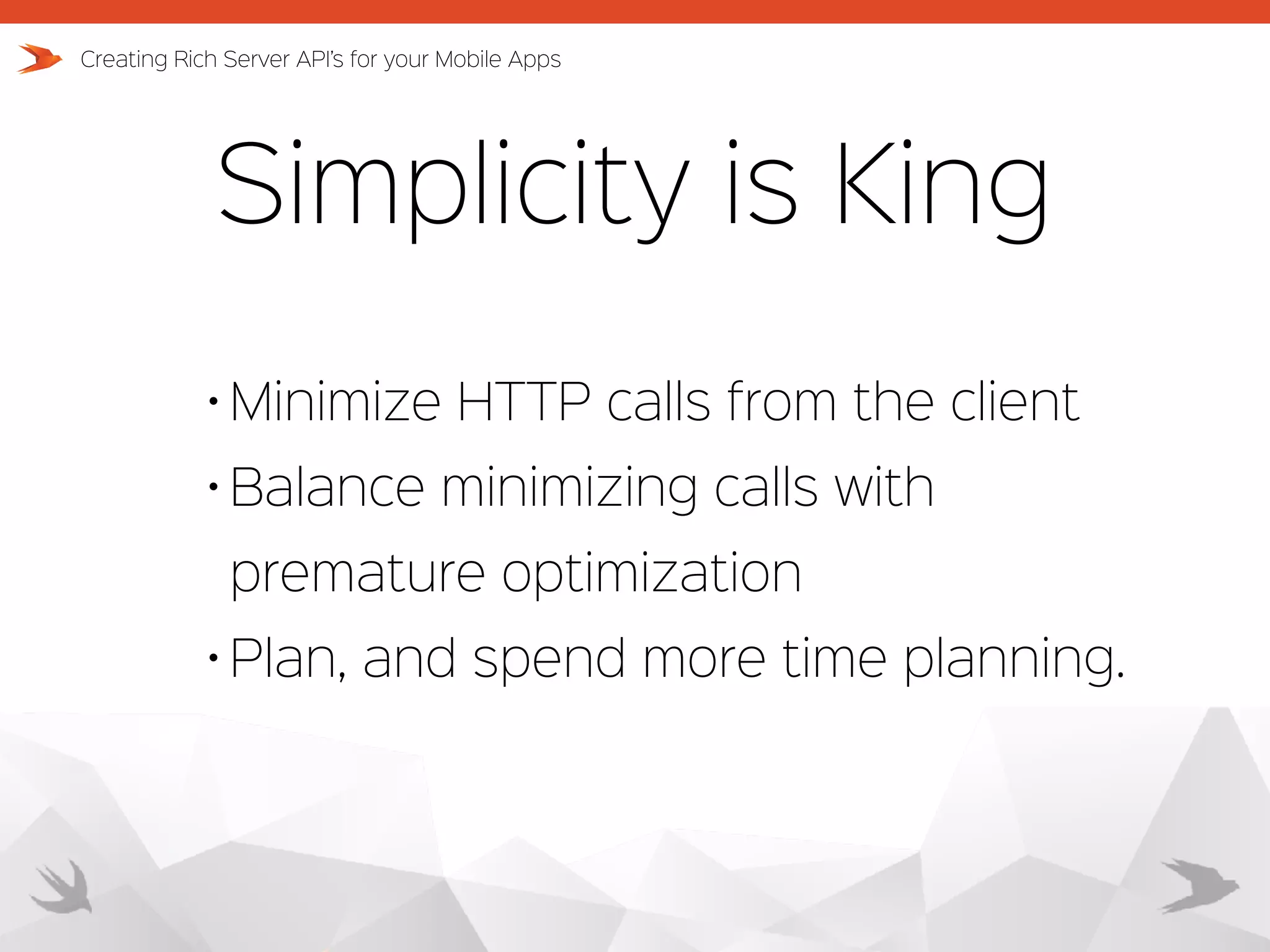 Simplicity is King Creating Rich Server API’s for your Mobile Apps • Minimize HTTP calls from the client • Balance minimizing calls with premature optimization • Plan, and spend more time planning. 