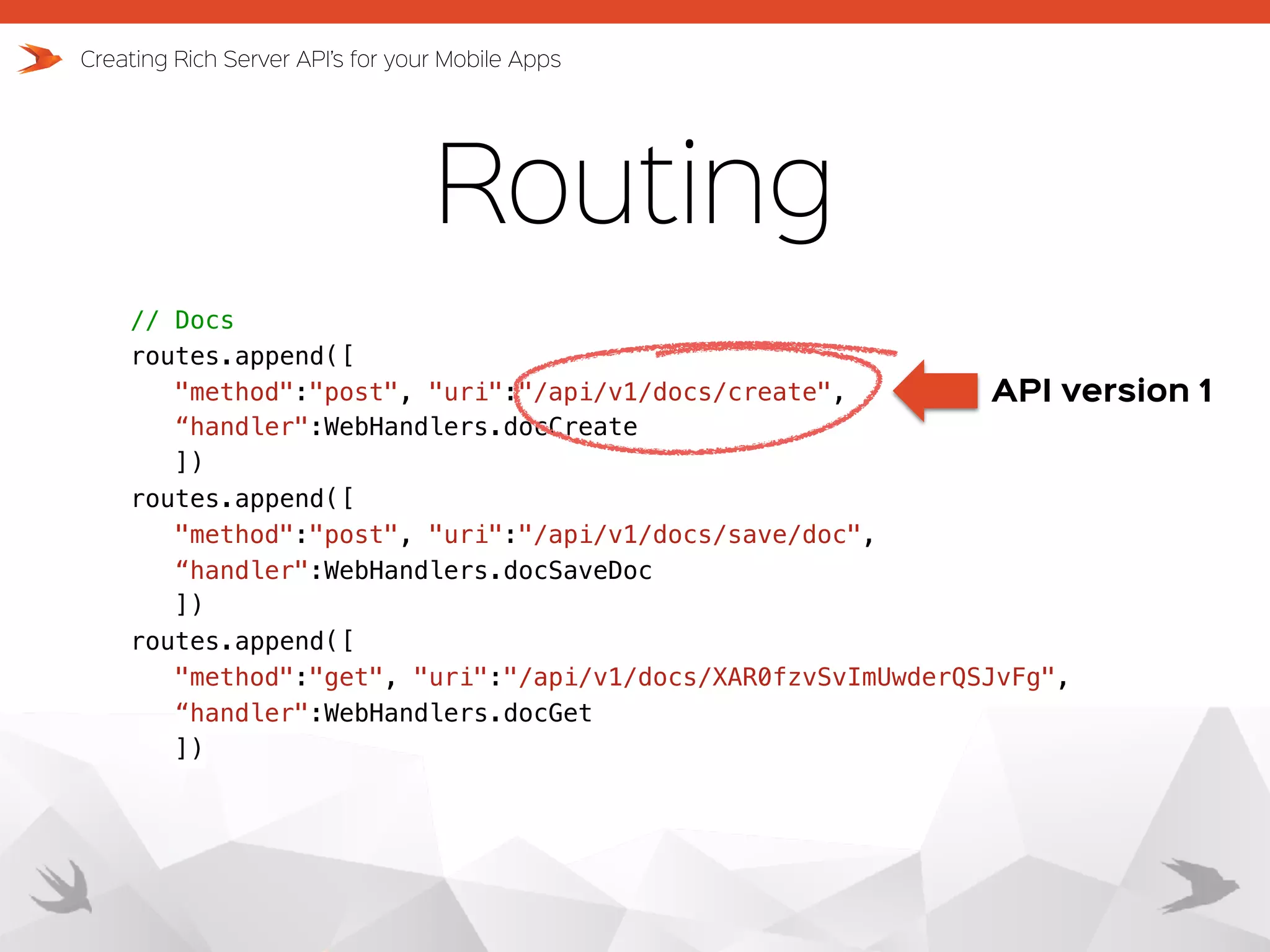Routing Creating Rich Server API’s for your Mobile Apps // Docs routes.append([ "method":"post", "uri":"/api/v1/docs/create",   “handler":WebHandlers.docCreate ]) routes.append([ "method":"post", "uri":"/api/v1/docs/save/doc",   “handler":WebHandlers.docSaveDoc ]) routes.append([ "method":"get", "uri":"/api/v1/docs/XAR0fzvSvImUwderQSJvFg", “handler":WebHandlers.docGet ]) API version 1 
