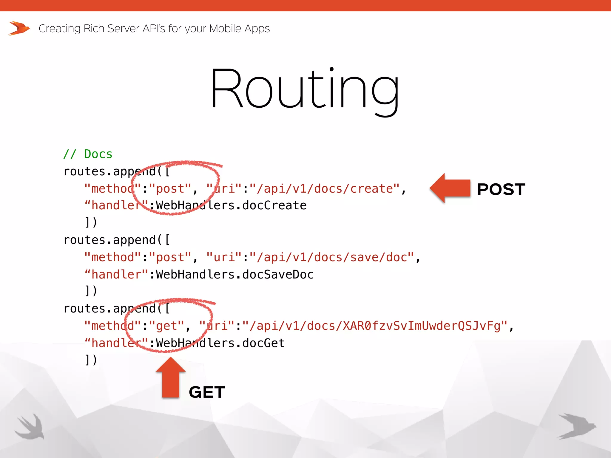 Routing Creating Rich Server API’s for your Mobile Apps // Docs routes.append([ "method":"post", "uri":"/api/v1/docs/create",   “handler":WebHandlers.docCreate ]) routes.append([ "method":"post", "uri":"/api/v1/docs/save/doc",   “handler":WebHandlers.docSaveDoc ]) routes.append([ "method":"get", "uri":"/api/v1/docs/XAR0fzvSvImUwderQSJvFg", “handler":WebHandlers.docGet ]) POST GET 