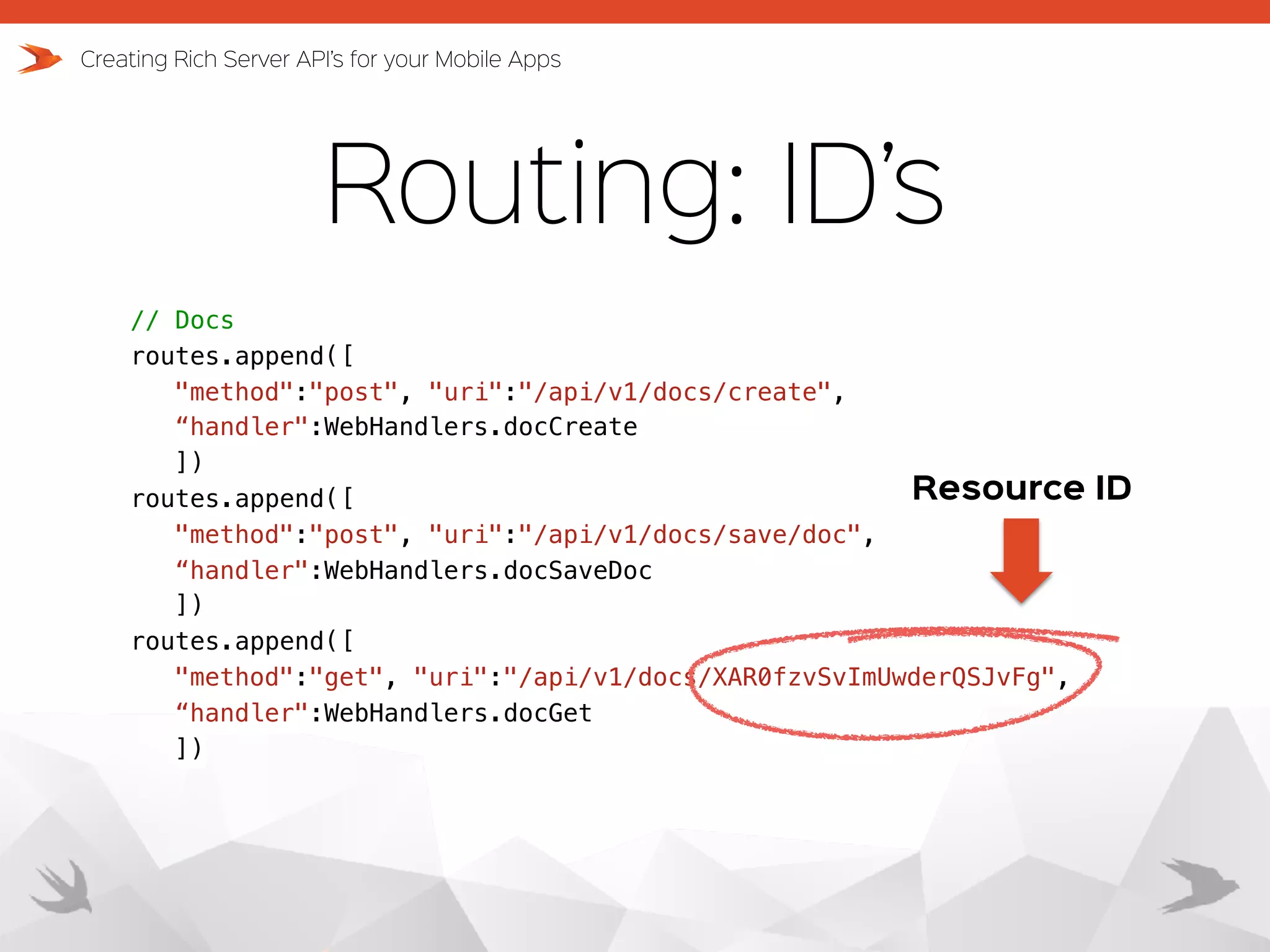 Routing: ID’s Creating Rich Server API’s for your Mobile Apps // Docs routes.append([ "method":"post", "uri":"/api/v1/docs/create",   “handler":WebHandlers.docCreate ]) routes.append([ "method":"post", "uri":"/api/v1/docs/save/doc",   “handler":WebHandlers.docSaveDoc ]) routes.append([ "method":"get", "uri":"/api/v1/docs/XAR0fzvSvImUwderQSJvFg", “handler":WebHandlers.docGet ]) Resource ID 