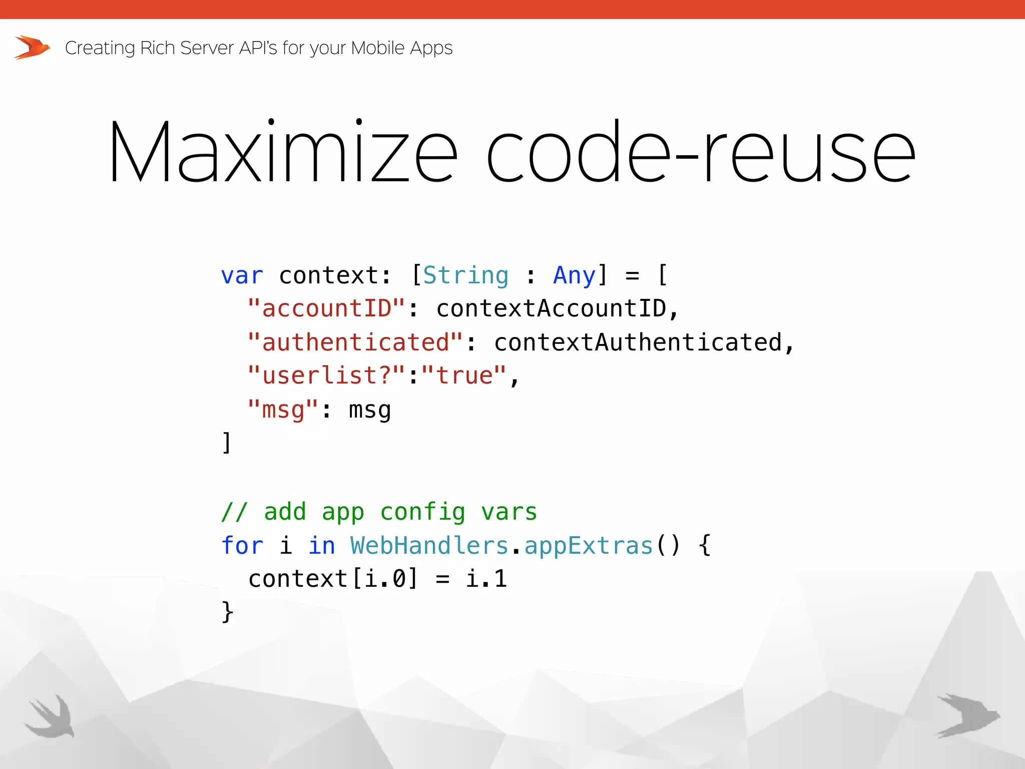 Maximize code-reuse Creating Rich Server API’s for your Mobile Apps var context: [String : Any] = [ "accountID": contextAccountID, "authenticated": contextAuthenticated, "userlist?":"true", "msg": msg ] // add app config vars for i in WebHandlers.appExtras() { context[i.0] = i.1 } 