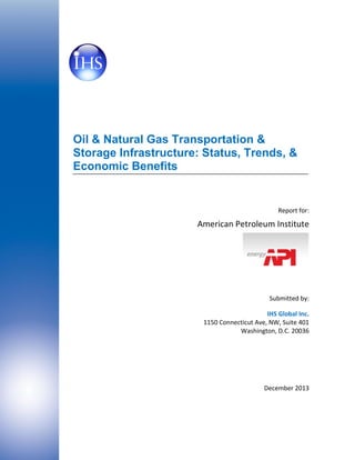 Oil & Natural Gas Transportation &
Storage Infrastructure: Status, Trends, &
Economic Benefits

Report for:

American Petroleum Institute

Submitted by:
IHS Global Inc.
1150 Connecticut Ave, NW, Suite 401
Washington, D.C. 20036

December 2013

 