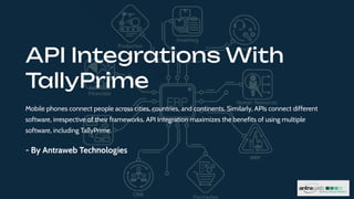 API Integrations With
TallyPrime
Mobile phones connect people across cities, countries, and continents. Similarly, APIs connect different
software, irrespective of their frameworks. API Integration maximizes the benefits of using multiple
software, including TallyPrime.
- By Antraweb Technologies
 