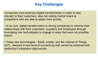 2
Key Challenges
Companies must embrace digital transformation in order to stay
relevant to their customers, else risk ceding market share to
competitors who are able to adapt more quickly.
• At its core, digital transformation is driving companies to reframe their
relationships with their customers, suppliers and employees through
leveraging new technologies to engage in ways that were not possible
before.
• These new technologies - SaaS, mobile, and the Internet of Things
(IoT) - demand a new level of connectivity that cannot be achieved with
yesterday’s integration approaches.
 