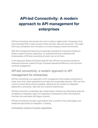 API-led Connectivity: A modern
approach to API management for
enterprises
API-led connectivity has become the norm in today’s digital world. Companies of all
sizes leverage APIs to open access to their services, data and resources. This helps
them stay competitive and innovative in an ever-changing market environment.
With API management becoming increasingly important for enterprises looking to
deliver a great customer experience, it’s essential that they understand the
fundamentals of API-led connectivity & what it can do for them.
In this blog post, Bahaa Al Zubaidi explores how API-led connectivity transforms
enterprise business models through increased operational efficiency and improved
customer engagement.
API-led connectivity- a modern approach to API
management for enterprises
API-led connectivity is an approach to API management that enables enterprises to
break down their siloed applications and data into composable services. APIs are then
used to connect these services together, allowing for the creation of integrated
applications, processes, data sets and customer experiences.
API-led connectivity accelerates app modernization initiatives by abstracting away the
complexity of integration logic from application development while minimizing the
business risk associated with legacy systems.
API-led connectivity provides organizations with a number of key advantages over
traditional approaches to integration, including:
Centralized control of shared capabilities
 