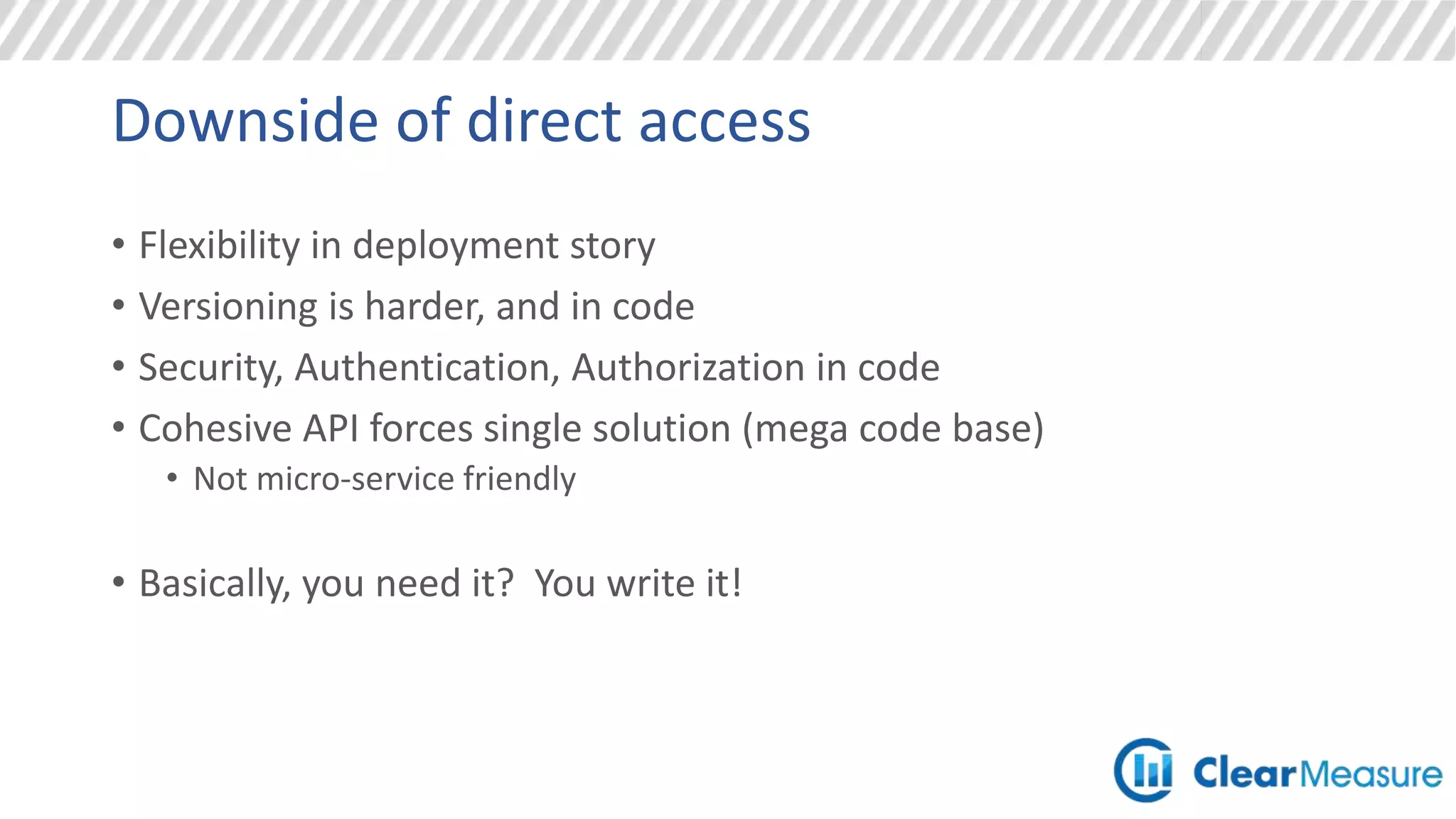 Downside of direct access
• Flexibility in deployment story
• Versioning is harder, and in code
• Security, Authentication, Authorization in code
• Cohesive API forces single solution (mega code base)
• Not micro-service friendly
• Basically, you need it? You write it!
 