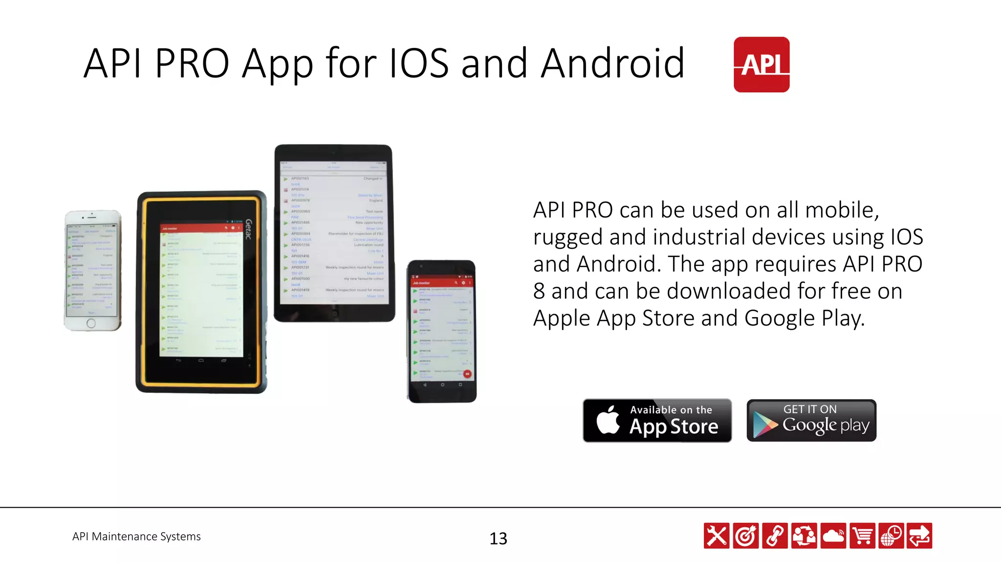 API Maintenance Systems 13
API PRO can be used on all mobile,
rugged and industrial devices using IOS
and Android. The app requires API PRO
8 and can be downloaded for free on
Apple App Store and Google Play.
API PRO App for IOS and Android
 