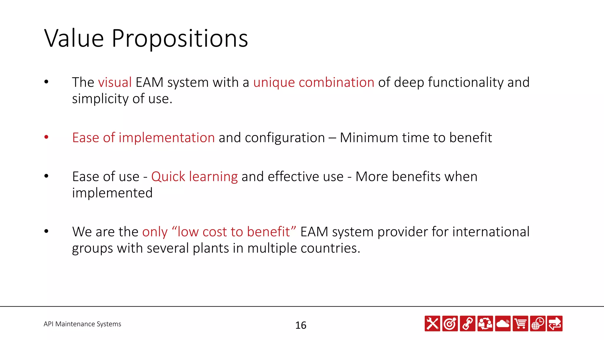 API Maintenance Systems 16
Value Propositions
• The visual EAM system with a unique combination of deep functionality and
simplicity of use.
• Ease of implementation and configuration – Minimum time to benefit
• Ease of use - Quick learning and effective use - More benefits when
implemented
• We are the only “low cost to benefit” EAM system provider for international
groups with several plants in multiple countries.
 
