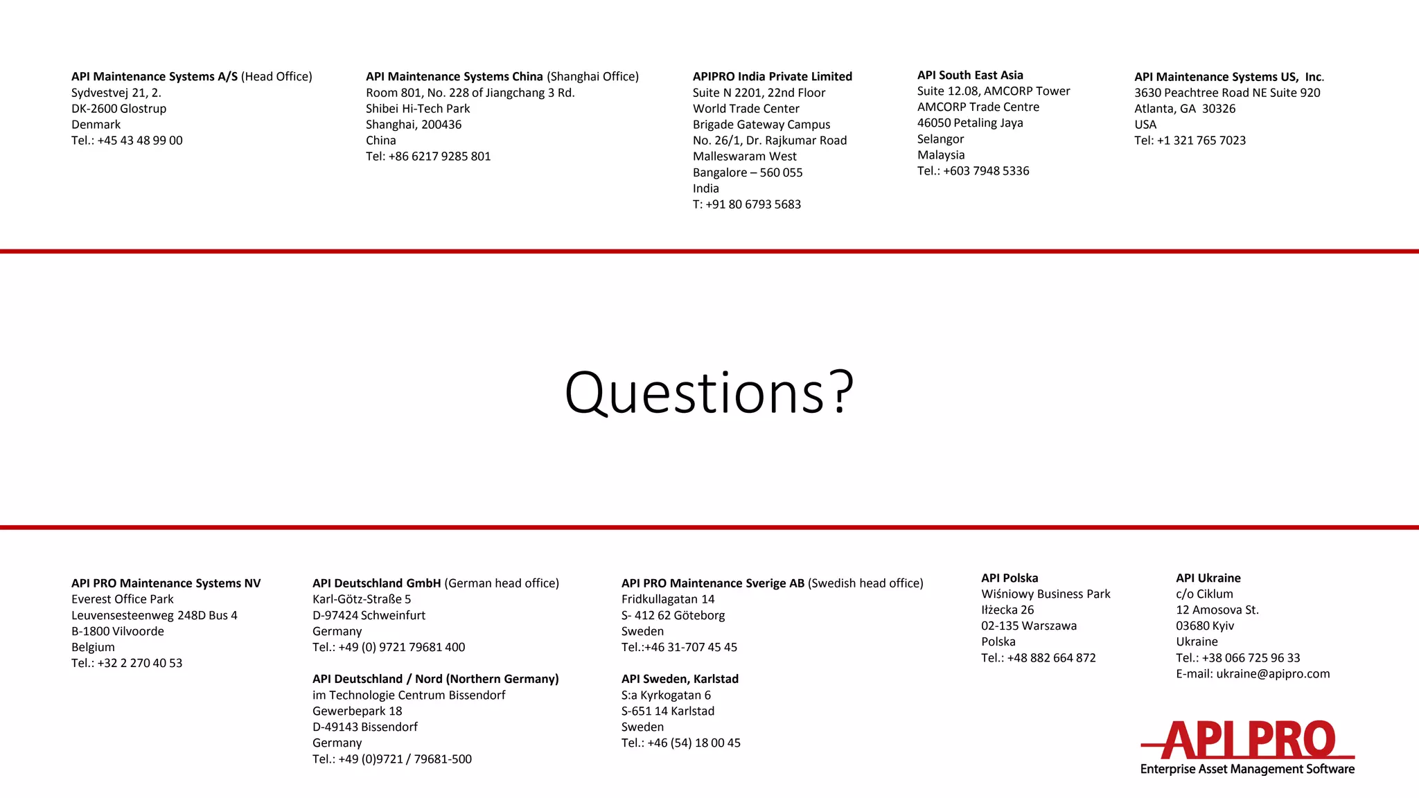 Questions?
API Maintenance Systems A/S (Head Office)
Sydvestvej 21, 2.
DK-2600 Glostrup
Denmark
Tel.: +45 43 48 99 00
API Deutschland GmbH (German head office)
Karl-Götz-Straße 5
D-97424 Schweinfurt
Germany
Tel.: +49 (0) 9721 79681 400
API Deutschland / Nord (Northern Germany)
im Technologie Centrum Bissendorf
Gewerbepark 18
D-49143 Bissendorf
Germany
Tel.: +49 (0)9721 / 79681-500
API PRO Maintenance Sverige AB (Swedish head office)
Fridkullagatan 14
S- 412 62 Göteborg
Sweden
Tel.:+46 31-707 45 45
API Sweden, Karlstad
S:a Kyrkogatan 6
S-651 14 Karlstad
Sweden
Tel.: +46 (54) 18 00 45
API PRO Maintenance Systems NV
Everest Office Park
Leuvensesteenweg 248D Bus 4
B-1800 Vilvoorde
Belgium
Tel.: +32 2 270 40 53
API Polska
Wiśniowy Business Park
Iłżecka 26
02-135 Warszawa
Polska
Tel.: +48 882 664 872
API Maintenance Systems US, Inc.
3630 Peachtree Road NE Suite 920
Atlanta, GA 30326
USA
Tel: +1 321 765 7023
API Maintenance Systems China (Shanghai Office)
Room 801, No. 228 of Jiangchang 3 Rd.
Shibei Hi-Tech Park
Shanghai, 200436
China
Tel: +86 6217 9285 801
API South East Asia
Suite 12.08, AMCORP Tower
AMCORP Trade Centre
46050 Petaling Jaya
Selangor
Malaysia
Tel.: +603 7948 5336
API Ukraine
c/o Ciklum
12 Amosova St.
03680 Kyiv
Ukraine
Tel.: +38 066 725 96 33
E-mail: ukraine@apipro.com
APIPRO India Private Limited
Suite N 2201, 22nd Floor
World Trade Center
Brigade Gateway Campus
No. 26/1, Dr. Rajkumar Road
Malleswaram West
Bangalore – 560 055
India
T: +91 80 6793 5683
 