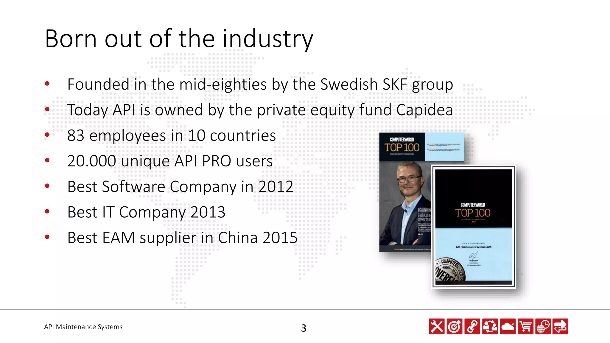 API Maintenance Systems 3
Born out of the industry
• Founded in the mid-eighties by the Swedish SKF group
• Today API is owned by the private equity fund Capidea
• 83 employees in 10 countries
• 20.000 unique API PRO users
• Best Software Company in 2012
• Best IT Company 2013
• Best EAM supplier in China 2015
 