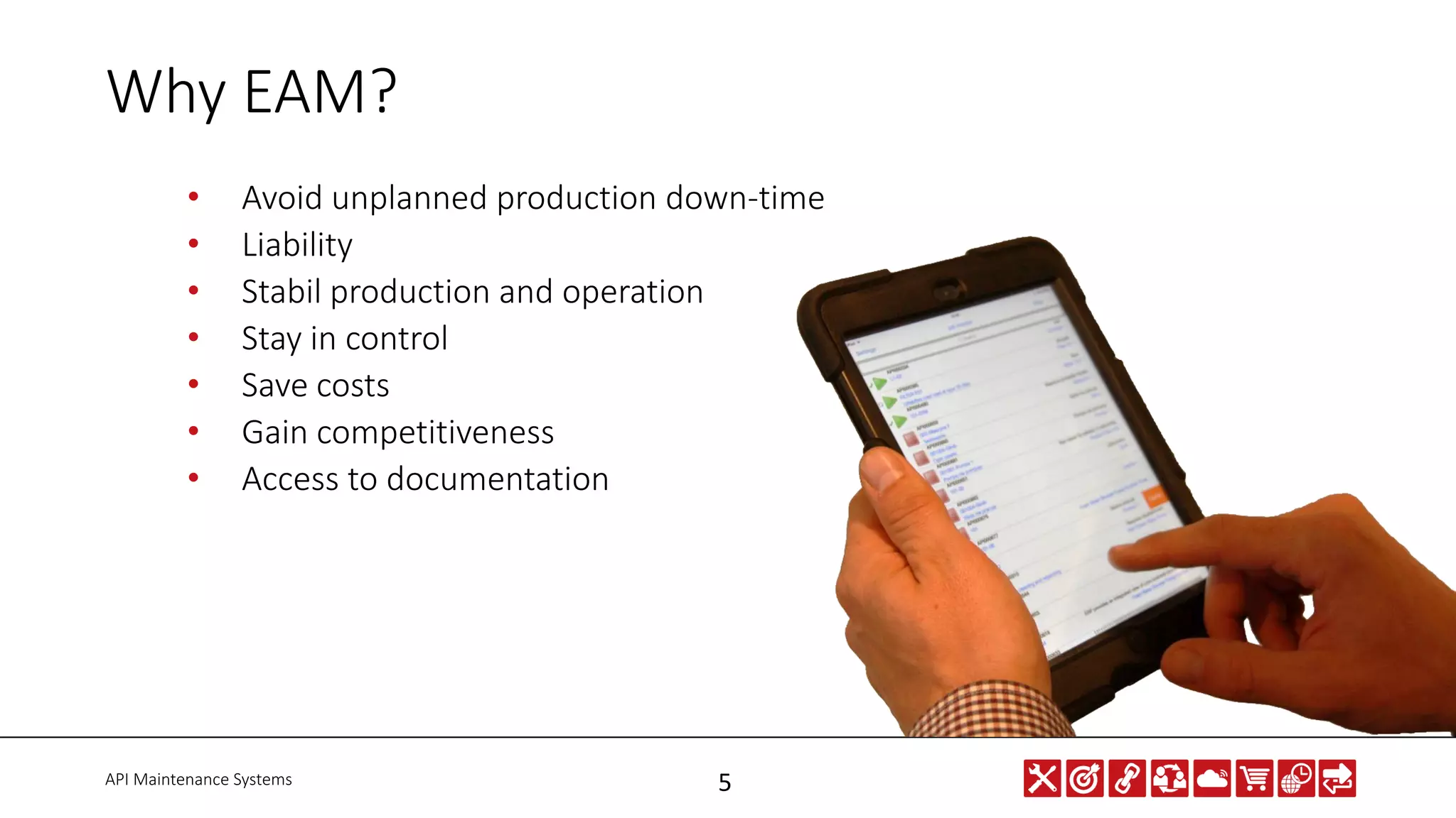 API Maintenance Systems 5
Why EAM?
• Avoid unplanned production down-time
• Liability
• Stabil production and operation
• Stay in control
• Save costs
• Gain competitiveness
• Access to documentation
 