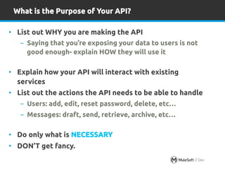 What is the Purpose of Your API? 
• List out WHY you are making the API 
- Saying that you’re exposing your data to users is not 
good enough- explain HOW they will use it 
• Explain how your API will interact with existing 
services 
• List out the actions the API needs to be able to handle 
- Users: add, edit, reset password, delete, etc… 
- Messages: draft, send, retrieve, archive, etc… 
• Do only what is NECESSARY 
• DON’T get fancy. 
l All contents Copyright 28 © 2014, MuleSoft Inc. 
 