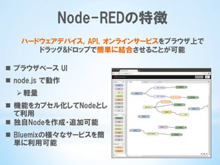 Node-REDの特徴
n  ブラウザベース  UI
n  node.js  で動作
Ø 軽量
n  機能をカプセル化してNodeとし
て利用
n  独自Nodeを作成・追加可能
n  Bluemixの様々なサービスを簡
単に利用可能
ハードウェアデバイス，API，オンラインサービスをブラウザ上で
ドラッグ&ドロップで簡単に結合させることが可能
 