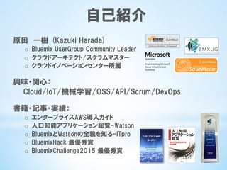 自己紹介
原田　一樹  (Kazuki  Harada)
o  Bluemix  UserGroup  Community  Leader
o  クラウドアーキテクト/スクラムマスター
o  クラウドイノベーションセンター所属
興味・関心：
　　Cloud/IoT/機械学習/OSS/API/Scrum/DevOps
書籍・記事・実績：
o  エンタープライズAWS導入ガイド
o  人口知能アプリケーション総覧-Watson
o  BluemixとWatsonの全貌を知る-ITpro
o  BluemixHack  最優秀賞
o  BluemixChallenge2015  最優秀賞
 