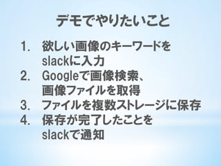 デモでやりたいこと
1.  欲しい画像のキーワードを
slackに入力
2.  Googleで画像検索、
画像ファイルを取得
3.  ファイルを複数ストレージに保存
4.  保存が完了したことを
slackで通知
 