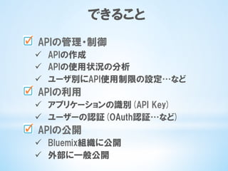できること
   APIの管理・制御
ü  APIの作成
ü  APIの使用状況の分析
ü  ユーザ別にAPI使用制限の設定…など
   APIの利用
ü  アプリケーションの識別(API  Key)
ü  ユーザーの認証(OAuth認証…など)
   APIの公開
ü  Bluemix組織に公開
ü  外部に一般公開
 