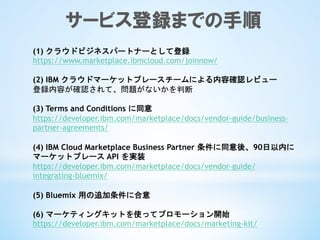 サービス登録までの手順
(1) クラウドビジネスパートナーとして登録	
 
https://www.marketplace.ibmcloud.com/joinnow/
	
 
(2) IBM クラウドマーケットプレースチームによる内容確認レビュー	
 
登録内容が確認されて、問題がないかを判断	
 
	
 
(3) Terms and Conditions に同意
https://developer.ibm.com/marketplace/docs/vendor-guide/business-
partner-agreements/
(4) IBM Cloud Marketplace Business Partner 条件に同意後、90日以内に
マーケットプレース API を実装
https://developer.ibm.com/marketplace/docs/vendor-guide/
integrating-bluemix/
(5) Bluemix 用の追加条件に合意	
 
	
 
(6) マーケティングキットを使ってプロモーション開始	
 
https://developer.ibm.com/marketplace/docs/marketing-kit/
 