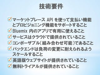 技術要件
 マーケットプレース  API  を使って支払い機能
とプロビジョニング機能をサポートすること
 Bluemix  内のアプリで有用に使えること
 サービスはクラウドで提供されていること
 コンポーザブル（組み合わせ可能）であること
 バックエンドは負荷の変更に耐えられるよう
スケールすること
 英語版ウェブサイトが提供されていること
 無料トライアルが提供されていること
 