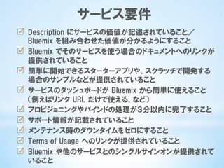 サービス要件
  Description  にサービスの価値が記述されていること／
Bluemix  を組み合わせた価値が分かるようにすること
  Bluemix  でそのサービスを使う場合のドキュメントへのリンクが
提供されていること
  簡単に開始できるスターターアプリや、スクラッチで開発する
場合のサンプルなどが提供されていること
  サービスのダッシュボードが  Bluemix  から簡単に使えること
（例えばリンク  URL  だけで使える、など）
  プロビジョニングやバインドの処理が３分以内に完了すること
  サポート情報が記載されていること
  メンテナンス時のダウンタイムをゼロにすること
  Terms  of  Usage  へのリンクが提供されていること
  Bluemix  や他のサービスとのシングルサインオンが提供されて
いること
 