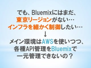 でも、Bluemixにはまだ、
東京リージョンがない…
インフラを細かく制御したい…
↓
メイン環境はAWSを使いつつ、
各種API管理をBluemixで
一元管理できないの？
 