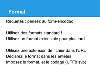 Format
Requêtes : pensez au form-encoded
Utilisez des formats standard !
Utilisez un format extensible pour plus tard
Utilisez une extension de fichier dans l'URL
Déclarez le format dans les entêtes
Imposez le format, et le codage (UTF8 svp)
 