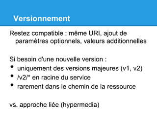Versionnement
Restez compatible : même URI, ajout de
paramètres optionnels, valeurs additionnelles
Si besoin d'une nouvelle version :
•  uniquement des versions majeures (v1, v2)
•  /v2/* en racine du service
•  rarement dans le chemin de la ressource
vs. approche liée (hypermedia)
 