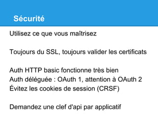 Sécurité
Utilisez ce que vous maîtrisez
Toujours du SSL, toujours valider les certificats
Auth HTTP basic fonctionne très bien
Auth déléguée : OAuth 1, attention à OAuth 2
Évitez les cookies de session (CRSF)
Demandez une clef d'api par applicatif
 