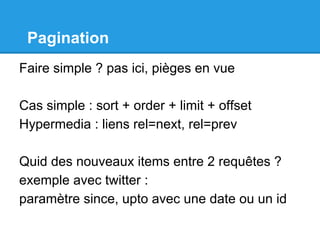Pagination
Faire simple ? pas ici, pièges en vue
Cas simple : sort + order + limit + offset
Hypermedia : liens rel=next, rel=prev
Quid des nouveaux items entre 2 requêtes ?
exemple avec twitter :
paramètre since, upto avec une date ou un id
 