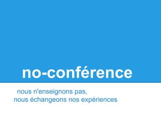 no-conférence
nous n'enseignons pas,
nous échangeons nos expériences
 