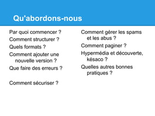 Qu'abordons-nous
Par quoi commencer ?
Comment structurer ?
Quels formats ?
Comment ajouter une
nouvelle version ?
Que faire des erreurs ?
Comment sécuriser ?
Comment gérer les spams
et les abus ?
Comment paginer ?
Hypermédia et découverte,
késaco ?
Quelles autres bonnes
pratiques ?
 