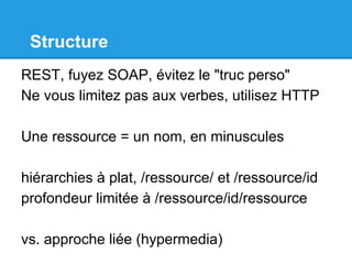 Structure
REST, fuyez SOAP, évitez le "truc perso"
Ne vous limitez pas aux verbes, utilisez HTTP
Une ressource = un nom, en minuscules
hiérarchies à plat, /ressource/ et /ressource/id
profondeur limitée à /ressource/id/ressource
vs. approche liée (hypermedia)
 