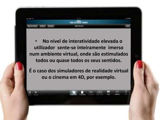 • No nível de interatividade elevada o
  utilizador sente-se inteiramente imerso
num ambiente virtual, onde são estimulados
   todos ou quase todos os seus sentidos.
É o caso dos simuladores de realidade virtual
      ou o cinema em 4D, por exemplo.
 