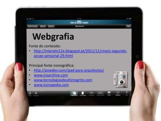 Webgrafia
Fonte do conteúdo:
• http://interativ12e.blogspot.pt/2011/11/niveis-segundo-
   accao-sensorial-29.html

Principal fonte iconográfica:
• http://powdev.com/ipad-para-arquitectos/
• www.icoarchive.com
• www.tecnologiasdeultimogrito.com
• www.iconspedia.com
 
