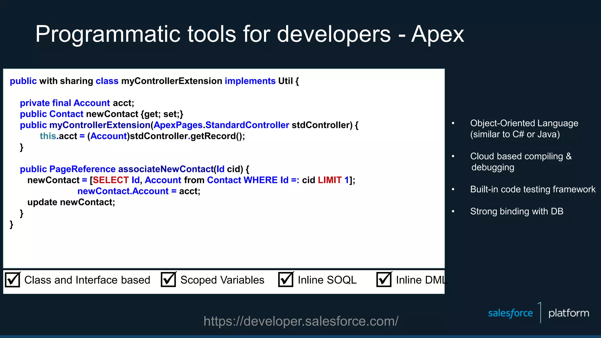 Programmatic tools for developers - Apex
• Object-Oriented Language
(similar to C# or Java)
• Cloud based compiling &
debugging
• Built-in code testing framework
• Strong binding with DB
public with sharing class myControllerExtension implements Util {
private final Account acct;
public Contact newContact {get; set;}
public myControllerExtension(ApexPages.StandardController stdController) {
this.acct = (Account)stdController.getRecord();
}
public PageReference associateNewContact(Id cid) {
newContact = [SELECT Id, Account from Contact WHERE Id =: cid LIMIT 1];
newContact.Account = acct;
update newContact;
}
}
Class and Interface based Scoped Variables Inline SOQL Inline DML
https://developer.salesforce.com/
 