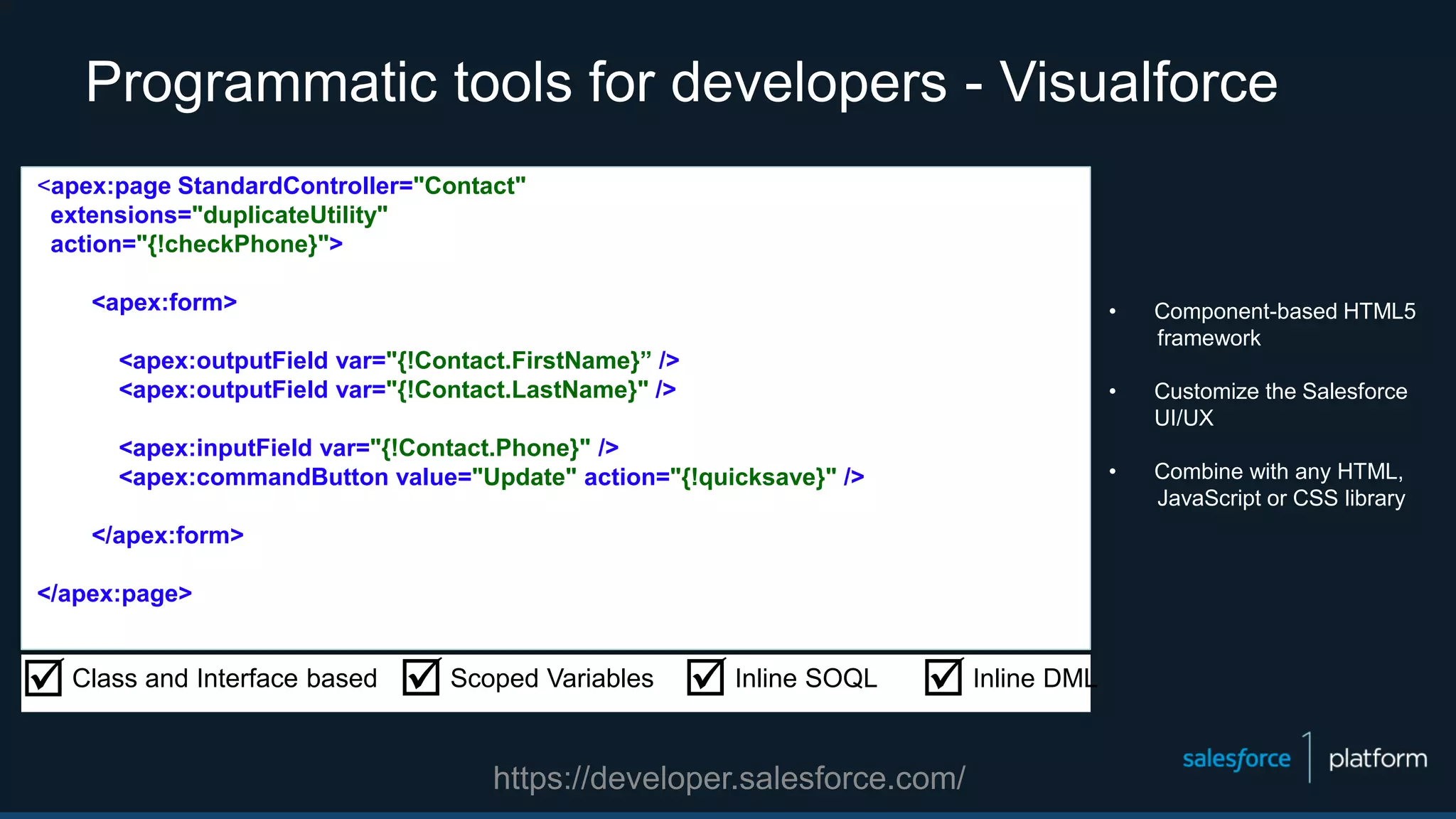 Programmatic tools for developers - Visualforce
• Component-based HTML5
framework
• Customize the Salesforce
UI/UX
• Combine with any HTML,
JavaScript or CSS library
Class and Interface based Scoped Variables Inline SOQL Inline DML
<apex:page StandardController="Contact"
extensions="duplicateUtility"
action="{!checkPhone}">
<apex:form>
<apex:outputField var="{!Contact.FirstName}” />
<apex:outputField var="{!Contact.LastName}" />
<apex:inputField var="{!Contact.Phone}" />
<apex:commandButton value="Update" action="{!quicksave}" />
</apex:form>
</apex:page>
https://developer.salesforce.com/
 