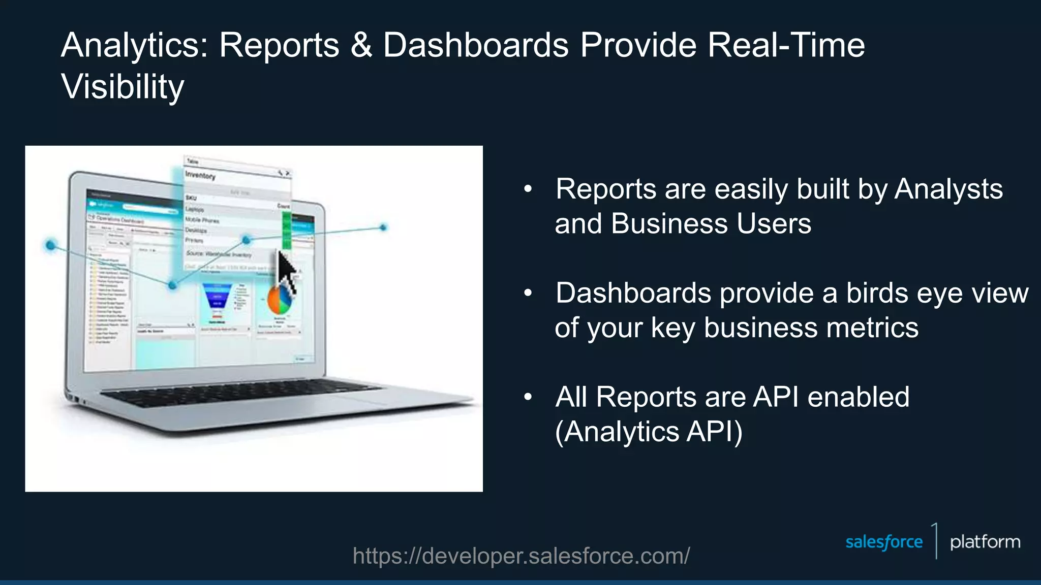 Analytics: Reports & Dashboards Provide Real-Time
Visibility
• Reports are easily built by Analysts
and Business Users
• Dashboards provide a birds eye view
of your key business metrics
• All Reports are API enabled
(Analytics API)
https://developer.salesforce.com/
 