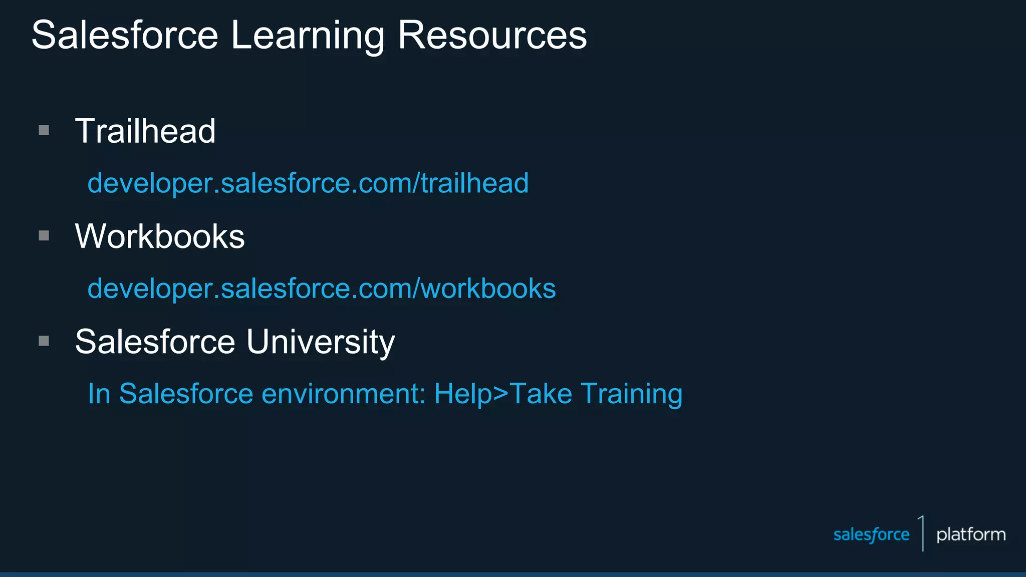 Salesforce Learning Resources
 Trailhead
developer.salesforce.com/trailhead
 Workbooks
developer.salesforce.com/workbooks
 Salesforce University
In Salesforce environment: Help>Take Training
 