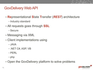 GovDelivery Web API

     • Representational State Transfer (REST) architecture
       − Industry standard

     • All requests goes through SSL
       − Secure

     • Messaging via XML
     • Client implementations using
       − JAVA
       − .NET C#, ASP, VB
       − PERL
       − php

     • Open the GovDelivery platform to solve problems

15
 