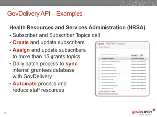 GovDelivery API – Examples

     Health Resources and Services Administration (HRSA)
     • Subscriber and Subscriber Topics call
     • Create and update subscribers
     • Assign and update subscribers
       to more than 15 grants topics
     • Daily batch process to sync
       internal grantees database
       with GovDelivery
     • Automate process and
       reduce staff resources



20
 