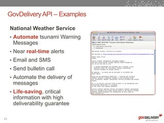 GovDelivery API – Examples

     National Weather Service
     • Automate tsunami Warning
      Messages
     • Near real-time alerts
     • Email and SMS
     • Send bulletin call
     • Automate the delivery of
      messages
     • Life-saving, critical
      information with high
      deliverability guarantee

23
 