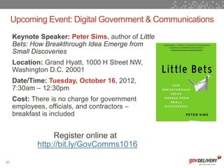 Upcoming Event: Digital Government & Communications
     Keynote Speaker: Peter Sims, author of Little
     Bets: How Breakthrough Idea Emerge from
     Small Discoveries
     Location: Grand Hyatt, 1000 H Street NW,
     Washington D.C. 20001
     Date/Time: Tuesday, October 16, 2012,
     7:30am – 12:30pm
     Cost: There is no charge for government
     employees, officials, and contractors –
     breakfast is included


                 Register online at
            http://bit.ly/GovComms1016

30
 