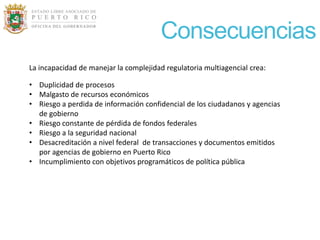 Consecuencias
La incapacidad de manejar la complejidad regulatoria multiagencial crea:

• Duplicidad de procesos
• Malgasto de recursos económicos
• Riesgo a perdida de información confidencial de los ciudadanos y agencias
  de gobierno
• Riesgo constante de pérdida de fondos federales
• Riesgo a la seguridad nacional
• Desacreditación a nivel federal de transacciones y documentos emitidos
  por agencias de gobierno en Puerto Rico
• Incumplimiento con objetivos programáticos de política pública
 