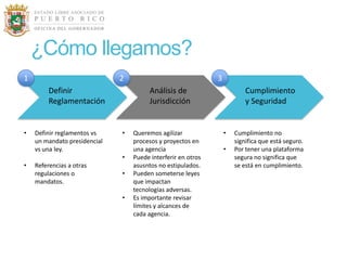 ¿Cómo llegamos?
1                             2                               3
         Definir                        Análisis de                       Cumplimiento
         Reglamentación                 Jurisdicción                      y Seguridad


•   Definir reglamentos vs    •   Queremos agilizar               •   Cumplimiento no
    un mandato presidencial       procesos y proyectos en             significa que está seguro.
    vs una ley.                   una agencia                     •   Por tener una plataforma
                              •   Puede interferir en otros           segura no significa que
•   Referencias a otras           asusntos no estipulados.            se está en cumplimiento.
    regulaciones o            •   Pueden someterse leyes
    mandatos.                     que impactan
                                  tecnologías adversas.
                              •   Es importante revisar
                                  límites y alcances de
                                  cada agencia.
 