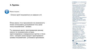 2. Группы


Можно получать

- Список групп пользователя: их названия и id.



Очень важно, что в приложениях эту возможность
можно использовать для выявления того, какое
число пользователей - целевых.

Т.е. изначально делать таргетированную рекламу
именно по пользователям, которые
зарегистрированы в определенных группах и после
этого - смотреть какой процент гарантированно
целевых пользователей - установили приложение.
 