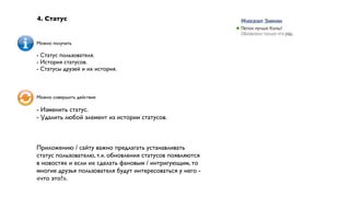 4. Статус


Можно получать

- Статус пользователя.
- История статусов.
- Статусы друзей и их история.



Можно совершить действие

- Изменить статус.
- Удалить любой элемент из истории статусов.



Приложению / сайту важно предлагать устанавливать
статус пользователю, т.к. обновления статусов появляются
в новостях и если их сделать фановым / интригующим, то
многие друзья пользователя будут интересоваться у него -
«что это?».
 